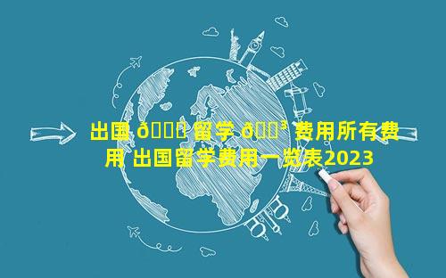 出国 🐕 留学 🌳 费用所有费用 出国留学费用一览表2023